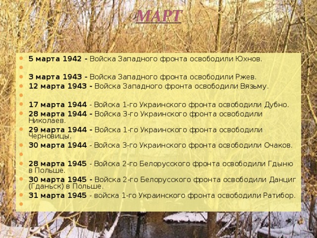 5 марта 1942 - Войска Западного фронта освободили Юхнов.   3 марта 1943 - Войска Западного фронта освободили Ржев. 12 марта 1943 - Войска Западного фронта освободили Вязьму.   17 марта 1944 - Войска 1-го Украинского фронта освободили Дубно. 28 марта 1944 - Войска 3-го Украинского фронта освободили Николаев. 29 марта 1944 - Войска 1-го Украинского фронта освободили Черновицы. 30 марта 1944 - Войска 3-го Украинского фронта освободили Очаков.   28 марта 1945 - Войска 2-го Белорусского фронта освободили Гдыню в Польше. 30 марта 1945 - Войска 2-го Белорусского фронта освободили Данциг (Гданьск) в Польше. 31 марта 1945 - войска 1-го Украинского фронта освободили Ратибор.    