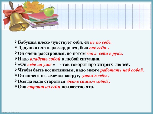 Бабушка плохо чувствует себя, ей не по себе.  Дедушка очень рассердился, был вне себя . Он очень расстроился, но потом взял себя в руки.  Надо владеть собой  в любой ситуации. «Он себе на уме  » - так говорят про хитрых людей. Чтобы быть воспитанным, надо много  работать над собой.  Он ничего не замечал вокруг,  ушел в себя . Всегда надо стараться  быть самим собой . Она строит из себя  неизвестно что. 