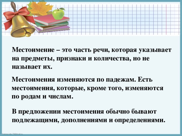 Местоимение – это часть речи, которая указывает на предметы, признаки и количества, но не называет их.  Местоимения изменяются по падежам. Есть местоимения, которые, кроме того, изменяются по родам и числам. В предложении местоимения обычно бывают подлежащими, дополнениями и определениями. 