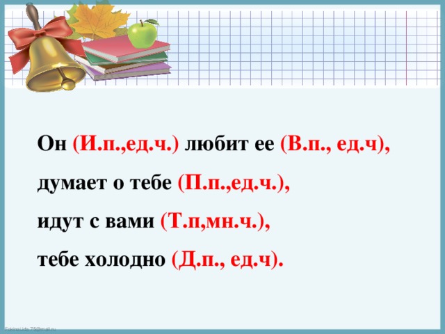 Он (И.п.,ед.ч.) любит ее (В.п., ед.ч),  думает о тебе (П.п.,ед.ч.),  идут с вами (Т.п,мн.ч.),  тебе холодно (Д.п., ед.ч). 