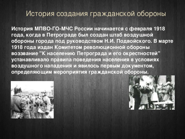 История создания гражданской обороны История МПВО-ГО-МЧС России начинается с февраля 1918 года, когда в Петрограде был создан штаб воздушной обороны города под руководством Н.И. Подвойского. В марте 1918 года издан Комитетом революционной обороны воззвание 