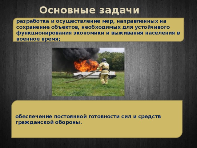 Основные задачи разработка и осуществление мер, направленных на сохранение объектов, необходимых для устойчивого функционирования экономики и выживания населения в военное время; обеспечение постоянной готовности сил и средств гражданской обороны. 
