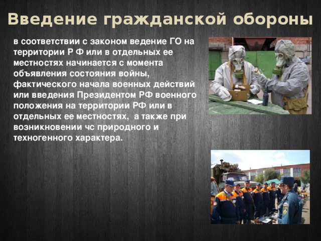 Введение гражданской обороны в соответствии с законом ведение ГО на территории Р Ф или в отдельных ее местностях начинается с момента объявления состояния войны, фактического начала военных действий или введения Президентом РФ военного положения на территории РФ или в отдельных ее местностях, а также при возникновении чс природного и техногенного характера. 