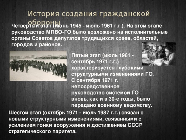 История создания гражданской обороны Четвертый этап (июнь 1945 - июль 1961 г.г.). На этом этапе руководство МПВО-ГО было возложено на исполнительные органы Советов депутатов трудящихся краев, областей, городов и районов. Пятый этап (июль 1961 - сентябрь 1971 г.г.) характеризуется глубокими структурными изменениями ГО. С сентября 1971 г. непосредственное руководство системой ГО вновь, как и в 30-е годы, было передано военному ведомству. Шестой этап (октябрь 1971 - июль 1987 г.г.) связан с новыми структурными изменениями, связанными с усилением гонки вооружения и достижением СССР стратегического паритета. 
