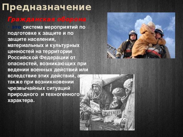 Предназначение Гражданская оборона - это система мероприятий по подготовке к защите и по защите населения, материальных и культурных ценностей на территории Российской Федерации от опасностей, возникающих при ведении военных действий или вследствие этих действий, а также при возникновении чрезвычайных ситуаций природного и техногенного характера. 