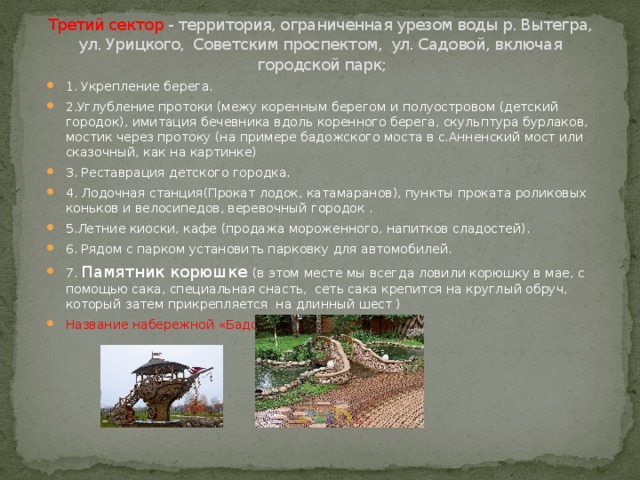 Третий сектор - территория, ограниченная урезом воды р. Вытегра, ул. Урицкого,  Советским проспектом,  ул. Садовой, включая  городской парк;   1. Укрепление берега. 2.Углубление протоки (межу коренным берегом и полуостровом (детский городок), имитация бечевника вдоль коренного берега, скульптура бурлаков, мостик через протоку (на примере бадожского моста в с.Анненский мост или сказочный, как на картинке) 3. Реставрация детского городка. 4. Лодочная станция(Прокат лодок, катамаранов), пункты проката роликовых коньков и велосипедов, веревочный городок . 5.Летние киоски, кафе (продажа мороженного, напитков сладостей). 6. Рядом с парком установить парковку для автомобилей. 7. Памятник корюшке (в этом месте мы всегда ловили корюшку в мае, с помощью сака, специальная снасть, сеть сака крепится на круглый обруч, который затем прикрепляется на длинный шест ) Название набережной «Бадожская» 