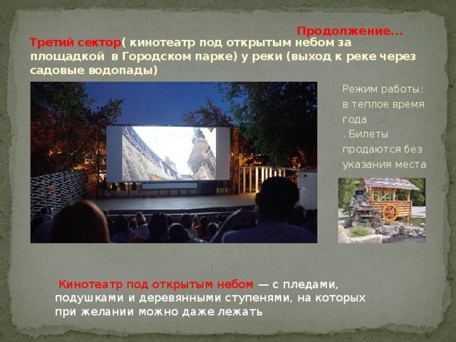 Продолжение... Третий сектор ( кинотеатр под открытым небом за площадкой в Городском парке) у реки (выход к реке через садовые водопады) Режим работы: в теплое время года  . Билеты продаются без указания места  Кинотеатр под открытым небом — с пледами, подушками и деревянными ступенями, на которых при желании можно даже лежать 