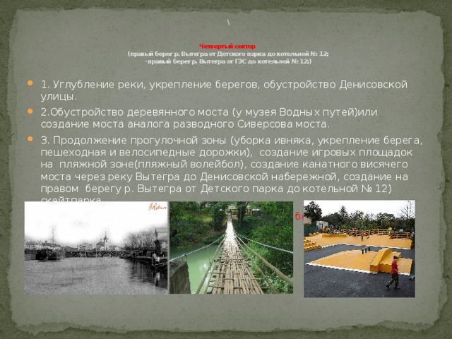  \    Четвертый сектор  (правый берег р. Вытегра от Детского парка до котельной № 12;  - правый берег р. Вытегра от ГЭС до котельной № 12;)   1. Углубление реки, укрепление берегов, обустройство Денисовской улицы. 2.Обустройство деревянного моста (у музея Водных путей)или создание моста аналога разводного Сиверсова моста. 3. Продолжение прогулочной зоны (уборка ивняка, укрепление берега, пешеходная и велосипедные дорожки), создание игровых площадок на пляжной зоне(пляжный волейбол), создание канатного висячего моста через реку Вытегра до Денисовской набережной, создание на правом берегу р. Вытегра от Детского парка до котельной № 12) скейтпарка. Название территории «Скейтпарк», на другом берегу набережная Денисовская. 
