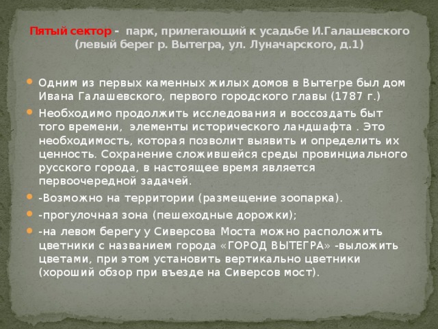 Пятый сектор - парк, прилегающий к усадьбе И.Галашевского (левый берег р. Вытегра, ул. Луначарского, д.1)   Одним из первых каменных жилых домов в Вытегре был дом Ивана Галашевского, первого городского главы (1787 г.) Необходимо продолжить исследования и воссоздать быт того времени, элементы исторического ландшафта . Это необходимость, которая позволит выявить и определить их ценность. Сохранение сложившейся среды провинциального русского города, в настоящее время является первоочередной задачей. -Возможно на территории (размещение зоопарка). -прогулочная зона (пешеходные дорожки); -на левом берегу у Сиверсова Моста можно расположить цветники с названием города «ГОРОД ВЫТЕГРА» -выложить цветами, при этом установить вертикально цветники (хороший обзор при въезде на Сиверсов мост). 