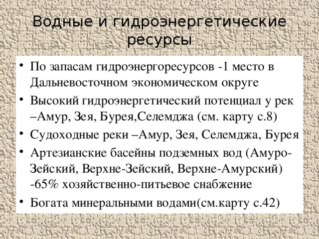 Водные и гидроэнергетические ресурсы По запасам гидроэнергоресурсов -1 место в Дальневосточном экономическом округе Высокий гидроэнергетический потенциал у рек –Амур, Зея, Бурея,Селемджа (см. карту с.8) Судоходные реки –Амур, Зея, Селемджа, Бурея Артезианские басейны подземных вод (Амуро-Зейский, Верхне-Зейский, Верхне-Амурский) -65% хозяйственно-питьевое снабжение Богата минеральными водами(см.карту с.42) 