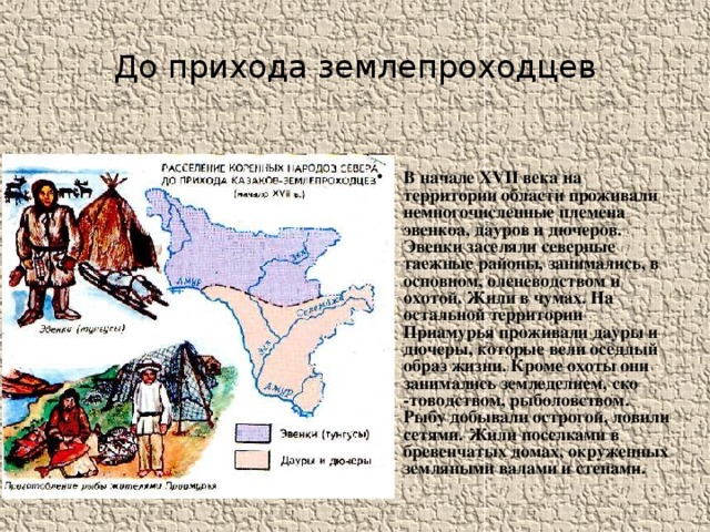 До прихода землепроходцев В начале XVII века на территории области проживали немногочисленные племена эвенкоа, дауров и дючеров. Эвенки заселяли северные таежные районы, занимались, в основном, оленеводством и охотой. Жили в чумах. На остальной территории Приамурья проживали дауры и дючеры, которые вели оседлый образ жизни. Кроме охоты они занимались земледелием, ско -товодством, рыболовством. Рыбу добывали острогой, ловили сетями. Жили поселками в бревенчатых домах, окруженных земляными валами и стенами. 