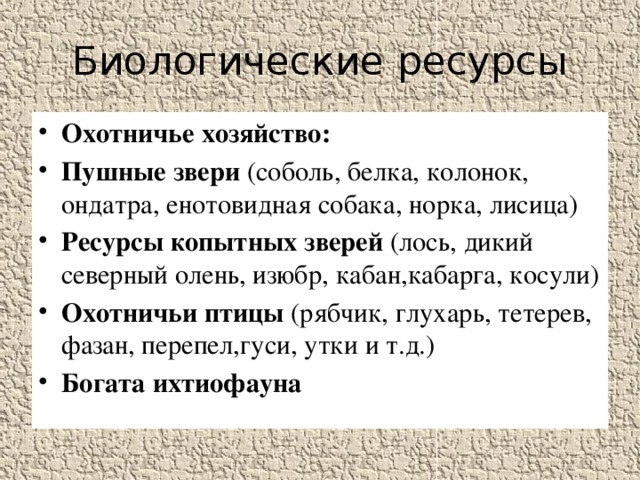 Биологические ресурсы Охотничье хозяйство: Пушные звери (соболь, белка, колонок, ондатра, енотовидная собака, норка, лисица) Ресурсы копытных зверей (лось, дикий северный олень, изюбр, кабан,кабарга, косули) Охотничьи птицы (рябчик, глухарь, тетерев, фазан, перепел,гуси, утки и т.д.) Богата ихтиофауна 