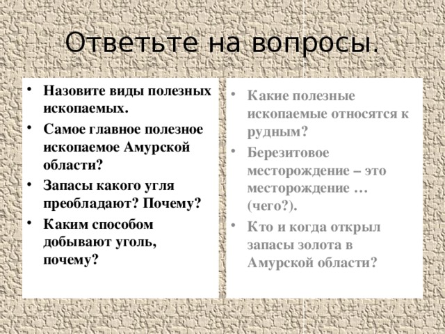 Ответьте на вопросы. Назовите виды полезных ископаемых. Самое главное полезное ископаемое Амурской области? Запасы какого угля преобладают? Почему? Каким способом добывают уголь, почему? Какие полезные ископаемые относятся к рудным? Березитовое месторождение – это месторождение …(чего?). Кто и когда открыл запасы золота в Амурской области?  