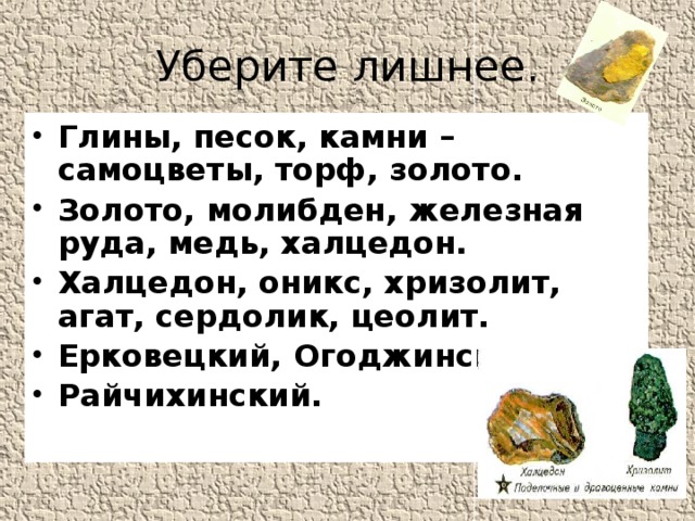 Уберите лишнее. Глины, песок, камни – самоцветы, торф, золото. Золото, молибден, железная руда, медь, халцедон. Халцедон, оникс, хризолит, агат, сердолик, цеолит. Ерковецкий, Огоджинское, Райчихинский.    