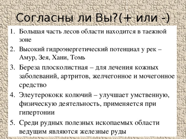 Согласны ли Вы?(+ или -) Большая часть лесов области находится в таежной зоне Высокий гидроэнергетический потенциал у рек –Амур, Зея, Хани, Томь Береза плосколистная – для лечения кожных заболеваний, артритов, желчегонное и мочегонное средство Элеутерококк колючий – улучшает умственную, физическую деятельность, применяется при гипертонии Среди рудных полезных ископаемых области ведущим являются железные руды 