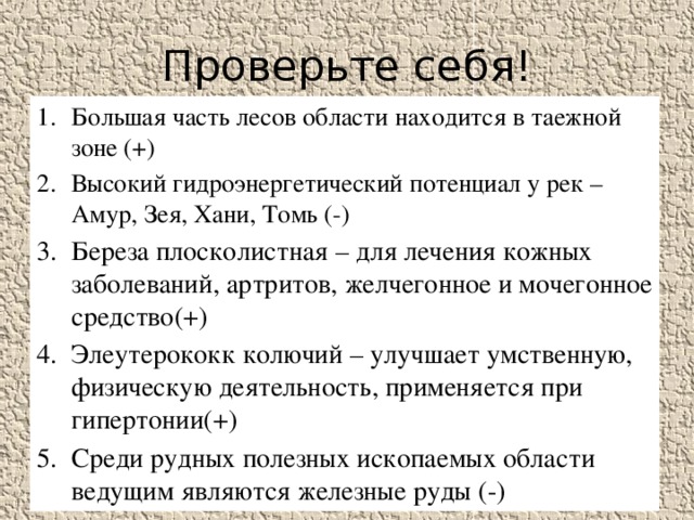 Проверьте себя! Большая часть лесов области находится в таежной зоне (+) Высокий гидроэнергетический потенциал у рек –Амур, Зея, Хани, Томь (-) Береза плосколистная – для лечения кожных заболеваний, артритов, желчегонное и мочегонное средство(+) Элеутерококк колючий – улучшает умственную, физическую деятельность, применяется при гипертонии(+) Среди рудных полезных ископаемых области ведущим являются железные руды (-) 