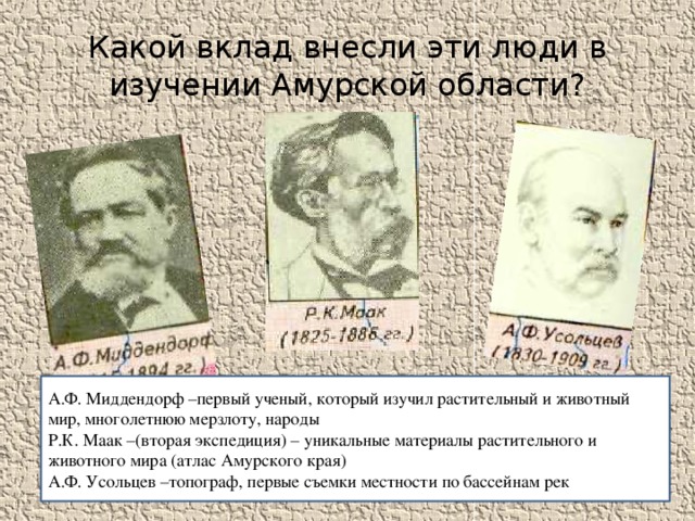 Какой вклад внесли эти люди в изучении Амурской области? А.Ф. Миддендорф –первый ученый, который изучил растительный и животный мир, многолетнюю мерзлоту, народы Р.К. Маак –(вторая экспедиция) – уникальные материалы растительного и животного мира (атлас Амурского края) А.Ф. Усольцев –топограф, первые съемки местности по бассейнам рек 