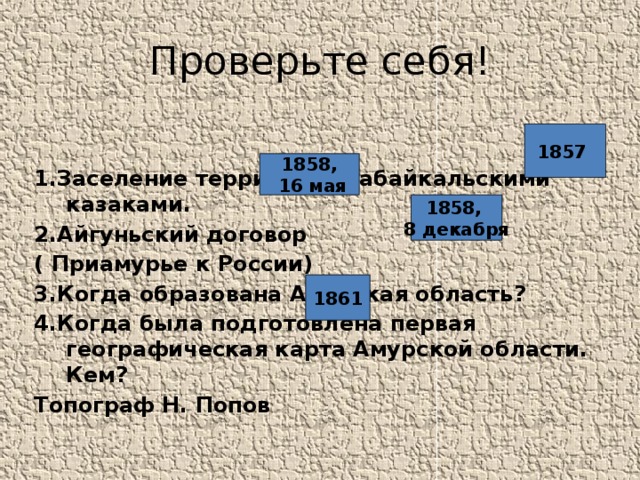 Проверьте себя! 1.Заселение территории забайкальскими казаками. 2.Айгуньский договор ( Приамурье к России) 3.Когда образована Амурская область? 4.Когда была подготовлена первая географическая карта Амурской области. Кем? Топограф Н. Попов 1857 1858,  16 мая 1858, 8 декабря 1861 