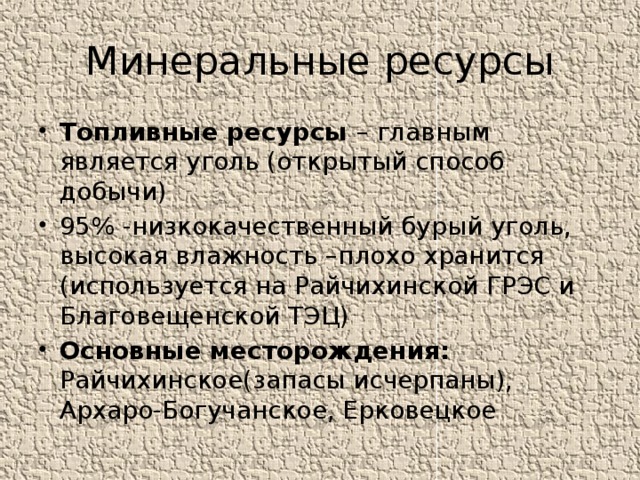 Минеральные ресурсы Топливные ресурсы – главным является уголь (открытый способ добычи) 95% -низкокачественный бурый уголь, высокая влажность –плохо хранится (используется на Райчихинской ГРЭС и Благовещенской ТЭЦ) Основные месторождения: Райчихинское(запасы исчерпаны), Архаро-Богучанское, Ерковецкое 