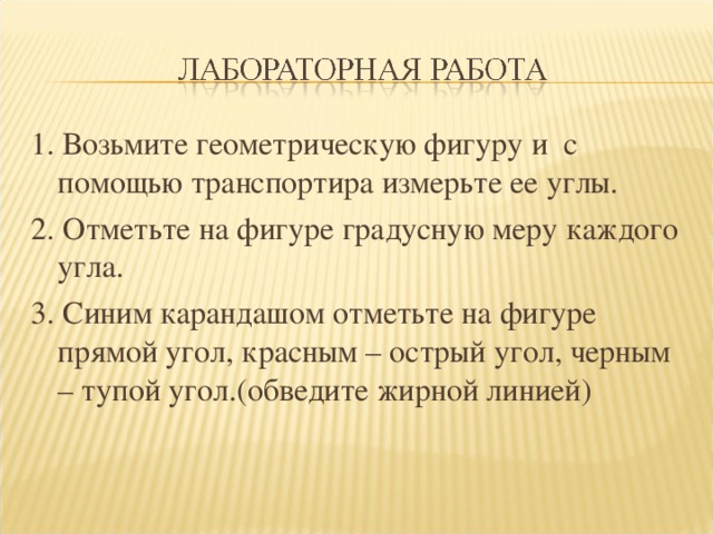 1. Возьмите геометрическую фигуру и с помощью транспортира измерьте ее углы. 2. Отметьте на фигуре градусную меру каждого угла. 3. Синим карандашом отметьте на фигуре прямой угол, красным – острый угол, черным – тупой угол.(обведите жирной линией) 