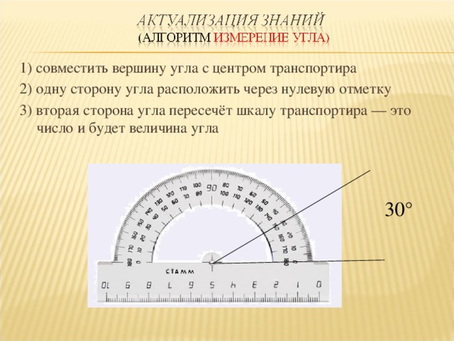 1) совместить вершину угла с центром транспортира 2) одну сторону угла расположить через нулевую отметку 3) вторая сторона угла пересечёт шкалу транспортира — это число и будет величина угла  30 ° 