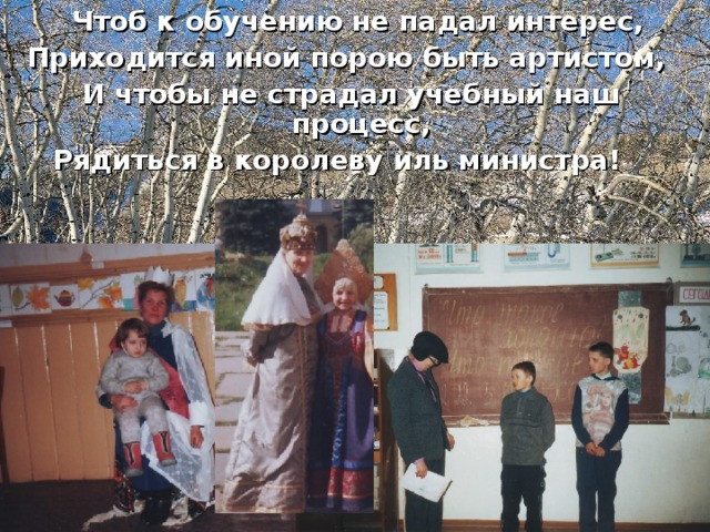 Чтоб к обучению не падал интерес, Приходится иной порою быть артистом, И чтобы не страдал учебный наш процесс, Рядиться в королеву иль министра!
