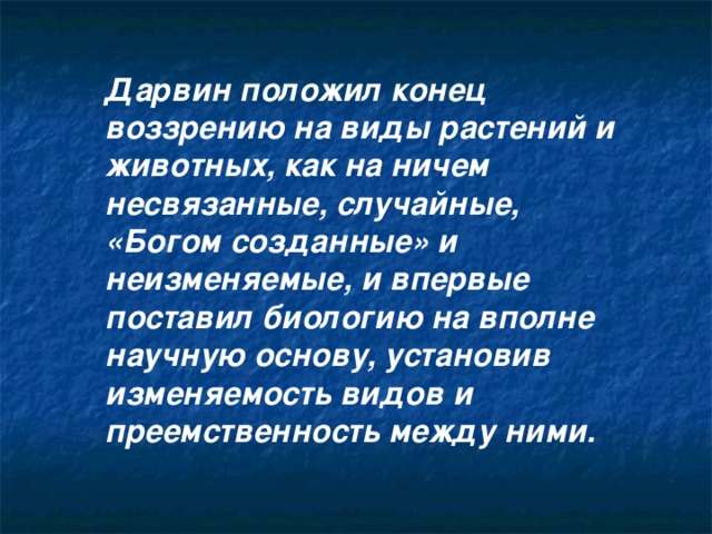 Дарвин положил конец воззрению на виды растений и животных, как на ничем несвязанные, случайные, «Богом созданные» и неизменяемые, и впервые поставил биологию на вполне научную основу, установив изменяемость видов и преемственность между ними. 