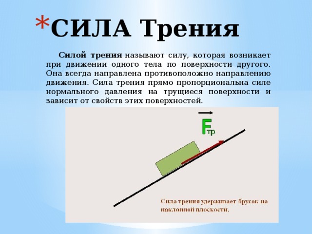 СИЛА Трения  Силой трения  называют силу, которая возникает при движении одного тела по поверхности другого. Она всегда направлена противоположно направлению движения. Сила трения прямо пропорциональна силе нормального давления на трущиеся поверхности и зависит от свойств этих поверхностей. 