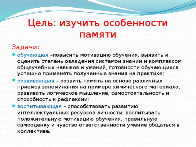 Цель: изучить особенности памяти Задачи: обучающая –повысить мотивацию обучения, выявить и оценить степень овладения системой знаний и комплексом общеучебных навыков и умений, готовности обучающихся успешно применять полученные знания на практике; развивающая – развить память на основе различных приемов запоминания на примере химического материала, развивать логическое мышление, самостоятельность и способность к рефлексии; воспитывающая – способствовать развитию интеллектуальных ресурсов личности, воспитывать положительную мотивацию обучения, правильную самооценку и чувство ответственности умение общаться в коллективе. 