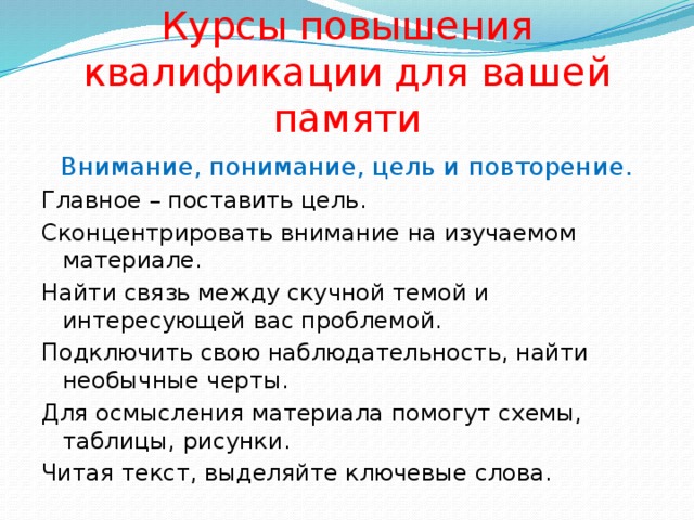 Курсы повышения квалификации для вашей памяти Внимание, понимание, цель и повторение. Главное – поставить цель. Сконцентрировать внимание на изучаемом материале. Найти связь между скучной темой и интересующей вас проблемой. Подключить свою наблюдательность, найти необычные черты. Для осмысления материала помогут схемы, таблицы, рисунки. Читая текст, выделяйте ключевые слова. 
