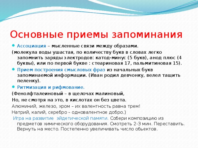 Основные приемы запоминания Ассоциация – мысленные связи между образами. (молекула воды ушастая, по количеству букв в словах легко запомнить заряды электродов: катод-минус (5 букв), анод плюс (4 буквы), или по первой букве : стеариновая 17, пальмитиновая 15). Прием построения смысловых фраз из начальных букв запоминаемой информации. (Иван родил девчонку, велел тащить пеленку). Ритмизация и рифмование. (Фенолфталеиновый – в щелочах малиновый, Но, не смотря на это, в кислотах он без цвета. Алюминий, железо, хром – их валентность равна трем! Натрий, калий, серебро – одновалентное добро.)  Игра на развитие эйдетической памяти. Собери композицию из предметов химического оборудования. Смотреть 2-3 мин. Переставить. Вернуть на место. Постепенно увеличивать число обьектов. 