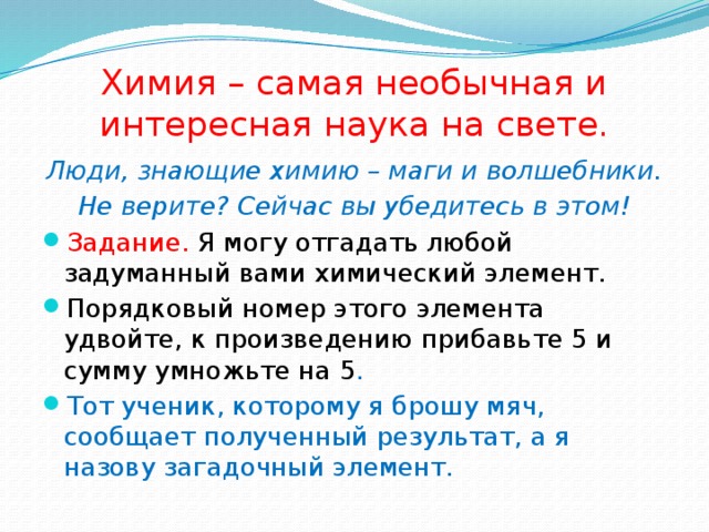 Химия – самая необычная и интересная наука на свете. Люди, знающие химию – маги и волшебники. Не верите? Сейчас вы убедитесь в этом! Задание. Я могу отгадать любой задуманный вами химический элемент. Порядковый номер этого элемента удвойте, к произведению прибавьте 5 и сумму умножьте на 5 . Тот ученик, которому я брошу мяч, сообщает полученный результат, а я назову загадочный элемент. 