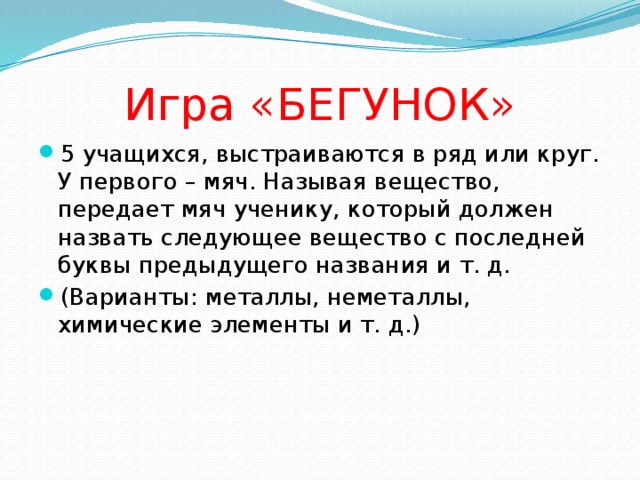 Игра «БЕГУНОК» 5 учащихся, выстраиваются в ряд или круг. У первого – мяч. Называя вещество, передает мяч ученику, который должен назвать следующее вещество с последней буквы предыдущего названия и т. д. (Варианты: металлы, неметаллы, химические элементы и т. д.) 