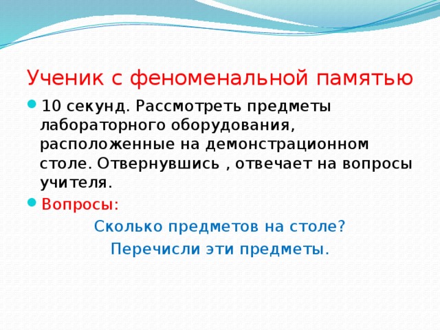 Ученик с феноменальной памятью 10 секунд. Рассмотреть предметы лабораторного оборудования, расположенные на демонстрационном столе. Отвернувшись , отвечает на вопросы учителя. Вопросы: Сколько предметов на столе? Перечисли эти предметы. 