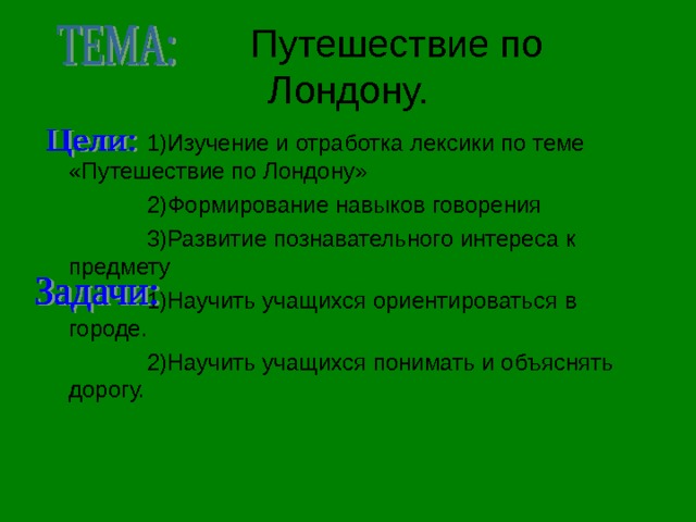  Путешествие по  Лондону.  1)Изучение и отработка лексики по теме «Путешествие по Лондону»  2)Формирование навыков говорения  3)Развитие познавательного интереса к предмету  1)Научить учащихся ориентироваться в городе.  2)Научить учащихся понимать и объяснять дорогу. 