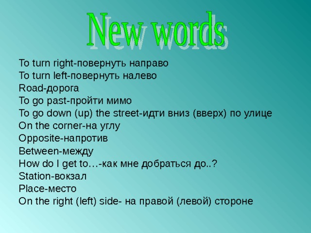 To turn right- повернуть направо To turn left- повернуть налево Road -дорога To go past -пройти мимо To go down (up) the street -идти вниз (вверх) по улице On the corner -на углу Opposite -напротив Between -между How do I get to… -как мне добраться до..? Station -вокзал Place -место On the right ( left ) side - на правой (левой) стороне 