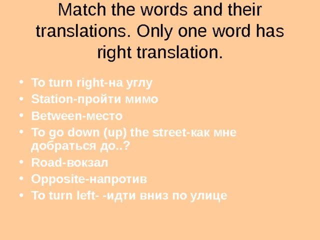 Match the words and their translations . Only one word has right translation.  To turn right- на углу Station -пройти мимо Between- место To go down (up) the street- как мне добраться  до..? Road -вокзал Opposite -напротив To turn left- -идти вниз по улице 