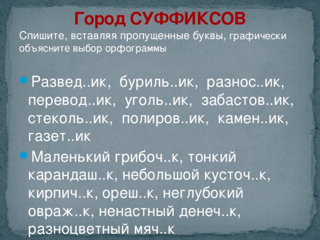 Город СУФФИКСОВ Спишите, вставляя пропущенные буквы, графически объясните выбор орфограммы Развед..ик, буриль..ик, разнос..ик, перевод..ик, уголь..ик, забастов..ик, стеколь..ик, полиров..ик, камен..ик, газет..ик Маленький грибоч..к, тонкий карандаш..к, небольшой кусточ..к, кирпич..к, ореш..к, неглубокий овраж..к, ненастный денеч..к, разноцветный мяч..к 