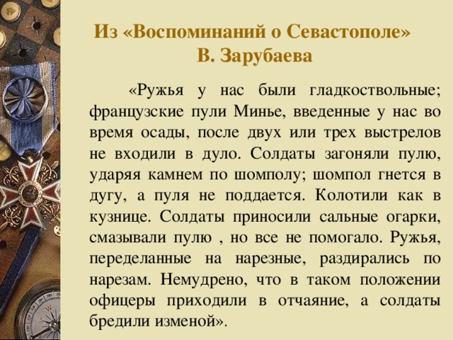 Из «Воспоминаний о Севастополе»  В. Зарубаева  «Ружья у нас были гладкоствольные; французские пули Минье, введенные у нас во время осады, после двух или трех выстрелов не входили в дуло. Солдаты загоняли пулю, ударяя камнем по шомполу; шомпол гнется в дугу, а пуля не поддается. Колотили как в кузнице. Солдаты приносили сальные огарки, смазывали пулю , но все не помогало. Ружья, переделанные на нарезные, раздирались по нарезам. Немудрено, что в таком положении офицеры приходили в отчаяние, а солдаты бредили изменой» .