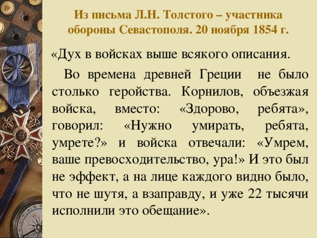 Из письма Л.Н. Толстого – участника обороны Севастополя. 20 ноября 1854 г.  «Дух в войсках выше всякого описания.  Во времена древней Греции не было столько геройства. Корнилов, объезжая войска, вместо: «Здорово, ребята», говорил: «Нужно умирать, ребята, умрете?» и войска отвечали: «Умрем, ваше превосходительство, ура!» И это был не эффект, а на лице каждого видно было, что не шутя, а взаправду, и уже 22 тысячи исполнили это обещание».