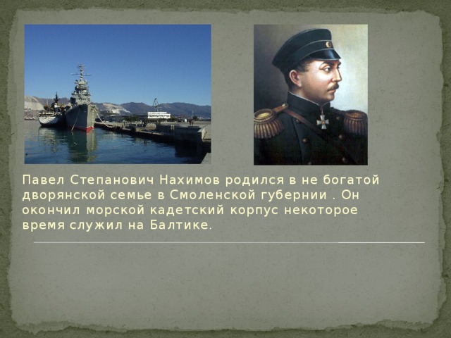Павел Степанович Нахимов родился в не богатой дворянской семье в Смоленской губернии . Он окончил морской кадетский корпус некоторое время служил на Балтике.