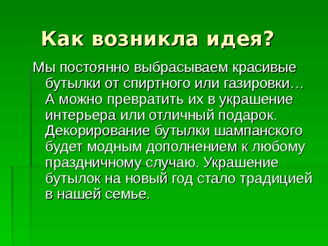 Как возникла идея? Мы постоянно выбрасываем красивые бутылки от спиртного или газировки…А можно превратить их в украшение интерьера или отличный подарок. Декорирование бутылки шампанского будет модным дополнением к любому праздничному случаю. Украшение бутылок на новый год стало традицией в нашей семье. 