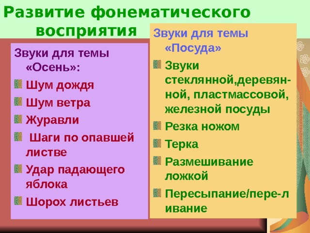 Развитие фонематического  восприятия Звуки для темы «Посуда» Звуки стеклянной,деревян-ной, пластмассовой, железной посуды Резка ножом Терка Размешивание ложкой Пересыпание/пере-ливание Звуки для темы «Осень»: Шум дождя Шум ветра Журавли  Шаги по опавшей листве Удар падающего яблока Шорох листьев   