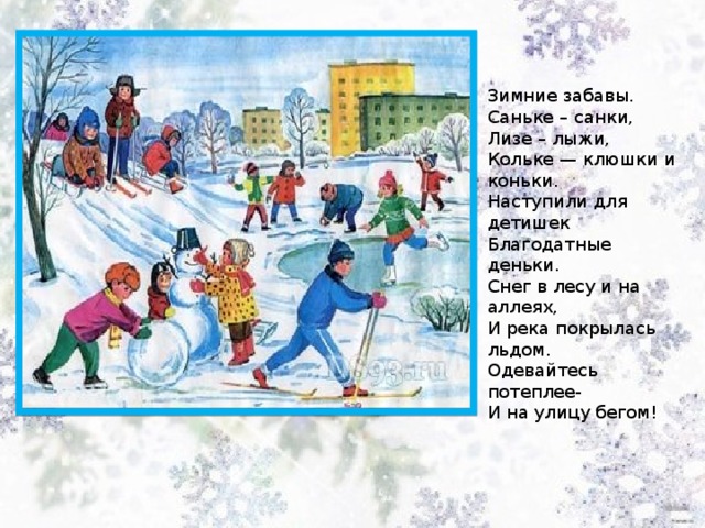 Зимние забавы. Саньке – санки, Лизе – лыжи,  Кольке — клюшки и коньки.  Наступили для детишек  Благодатные деньки. Снег в лесу и на аллеях,  И река покрылась льдом.  Одевайтесь потеплее-  И на улицу бегом! 