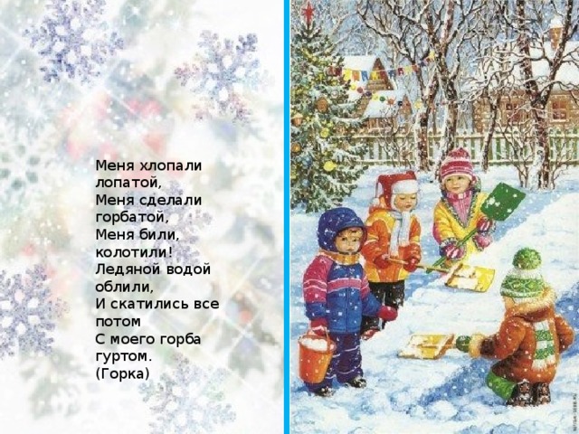 Меня хлопали лопатой,   Меня сделали горбатой,   Меня били, колотили!   Ледяной водой облили,   И скатились все потом   С моего горба гуртом.   (Горка)  