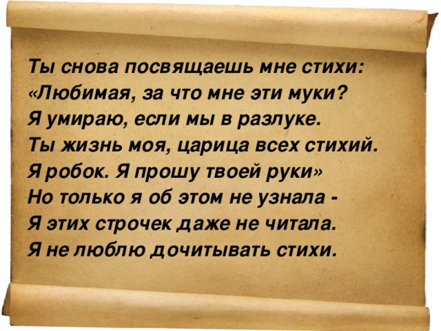 Ты снова посвящаешь мне стихи: «Любимая, за что мне эти муки? Я умираю, если мы в разлуке. Ты жизнь моя, царица всех стихий. Я робок. Я прошу твоей руки» Но только я об этом не узнала - Я этих строчек даже не читала. Я не люблю дочитывать стихи.    