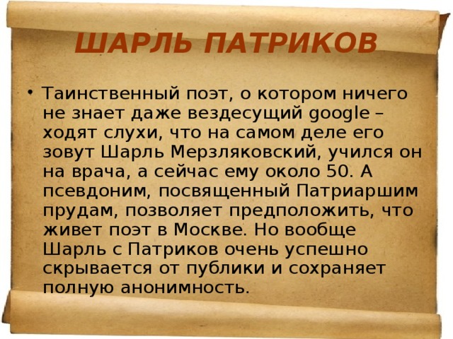 ШАРЛЬ ПАТРИКОВ Таинственный поэт, о котором ничего не знает даже вездесущий google – ходят слухи, что на самом деле его зовут Шарль Мерзляковский, учился он на врача, а сейчас ему около 50. А псевдоним, посвященный Патриаршим прудам, позволяет предположить, что живет поэт в Москве. Но вообще Шарль с Патриков очень успешно скрывается от публики и сохраняет полную анонимность.  