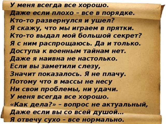 У меня всегда все хорошо. Даже если плохо – все в порядке. Кто-то развернулся и ушел? Я скажу, что мы играем в прятки. Кто-то выдал мой большой секрет? Я с ним распрощаюсь. Да и только. Доступа к военным тайнам нет. Даже я наивна не настолько. Если вы заметили слезу, Значит показалось. Я не плачу. Потому что в массы не несу Ни свои проблемы, ни удачи. У меня всегда все хорошо. «Как дела?» – вопрос не актуальный, Даже если вы со всей душой… Я отвечу сухо – все нормально. 