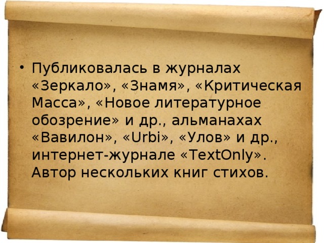 Публиковалась в журналах «Зеркало», «Знамя», «Критическая Масса», «Новое литературное обозрение» и др., альманахах «Вавилон», «Urbi», «Улов» и др., интернет-журнале «TextOnly». Автор нескольких книг стихов.  