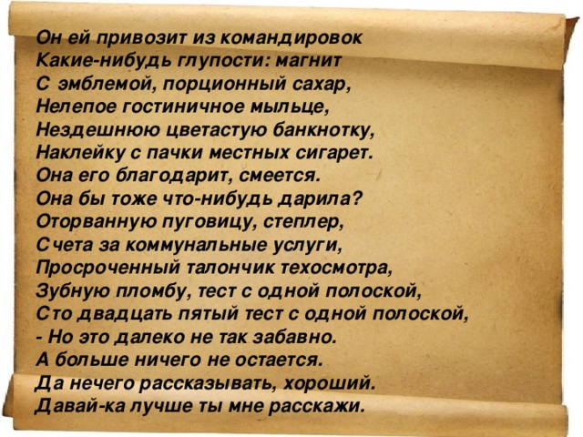 Он ей привозит из командировок Какие-нибудь глупости: магнит С эмблемой, порционный сахар, Нелепое гостиничное мыльце, Нездешнюю цветастую банкнотку, Наклейку с пачки местных сигарет. Она его благодарит, смеется. Она бы тоже что-нибудь дарила? Оторванную пуговицу, степлер, Счета за коммунальные услуги, Просроченный талончик техосмотра, Зубную пломбу, тест с одной полоской, Сто двадцать пятый тест с одной полоской, - Но это далеко не так забавно. А больше ничего не остается. Да нечего рассказывать, хороший. Давай-ка лучше ты мне расскажи.   